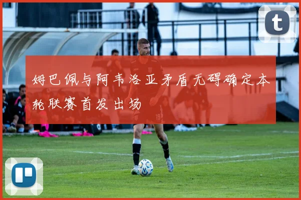 姆巴佩与阿韦洛亚矛盾无碍确定本轮联赛首发出场