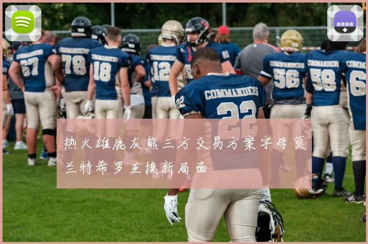 热火雄鹿灰熊三方交易方案字母莫兰特希罗互换新局面