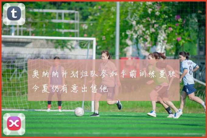 奥纳纳计划归队参加季前训练曼联今夏仍有意出售他