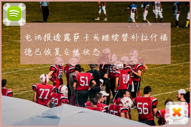 电讯报透露萨卡或继续替补拉什福德已恢复合练状态