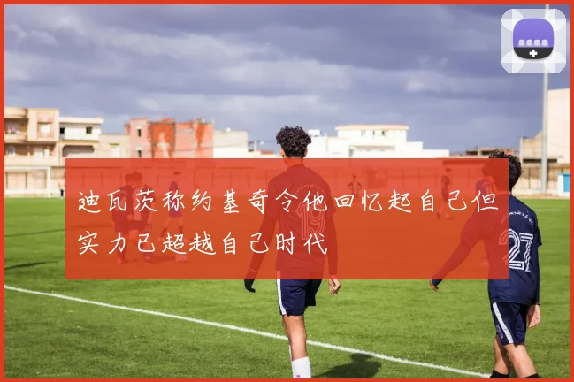 迪瓦茨称约基奇令他回忆起自己但实力已超越自己时代
