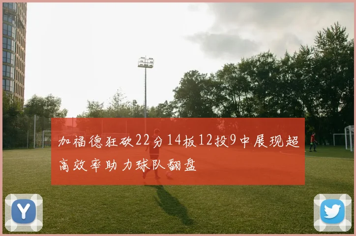加福德狂砍22分14板12投9中展现超高效率助力球队翻盘