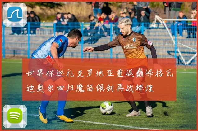 世界杯巡礼克罗地亚重返巅峰格瓦迪奥尔回归魔笛佩剑再战辉煌