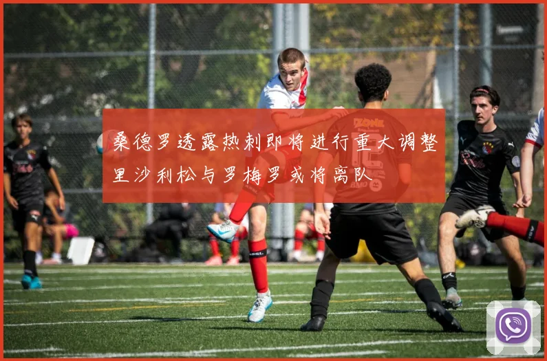 桑德罗透露热刺即将进行重大调整里沙利松与罗梅罗或将离队