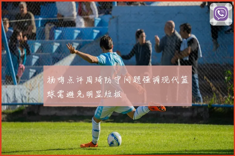 杨鸣点评周琦防守问题强调现代篮球需避免明显短板