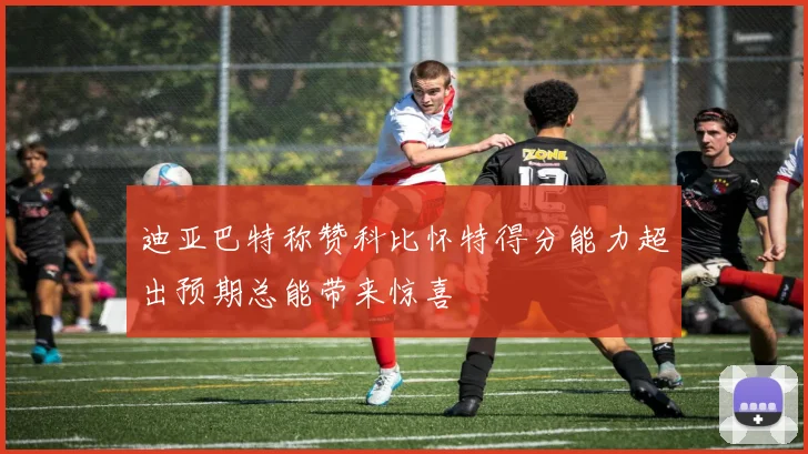 迪亚巴特称赞科比怀特得分能力超出预期总能带来惊喜