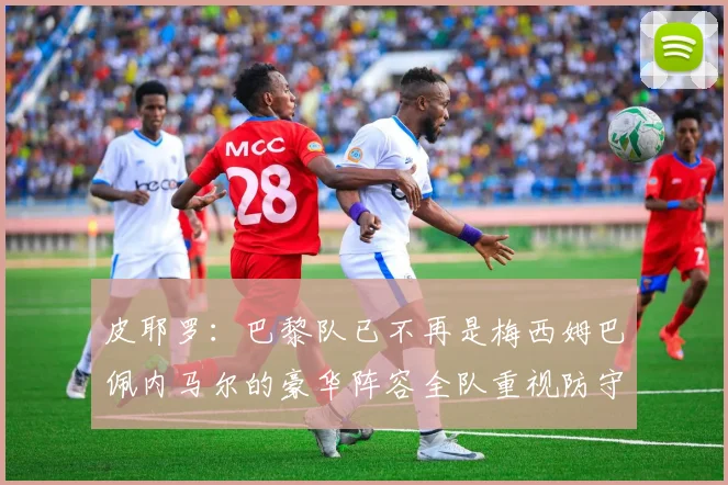 皮耶罗：巴黎队已不再是梅西姆巴佩内马尔的豪华阵容全队重视防守