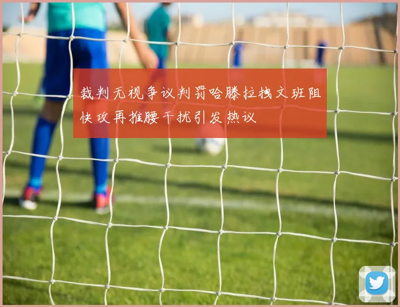 裁判无视争议判罚哈滕拉拽文班阻快攻再推腰干扰引发热议