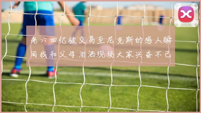 老六回忆被交易至尼克斯的感人瞬间我和父母泪洒现场大家兴奋不已