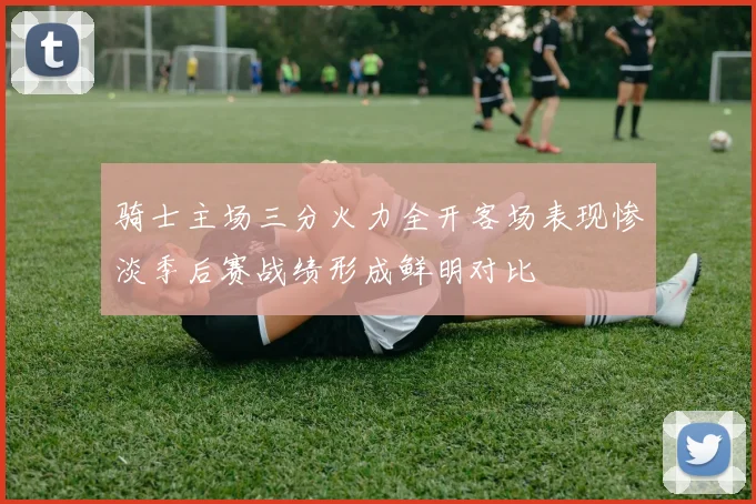 骑士主场三分火力全开客场表现惨淡季后赛战绩形成鲜明对比