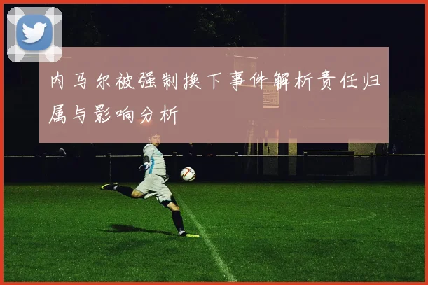 内马尔被强制换下事件解析责任归属与影响分析