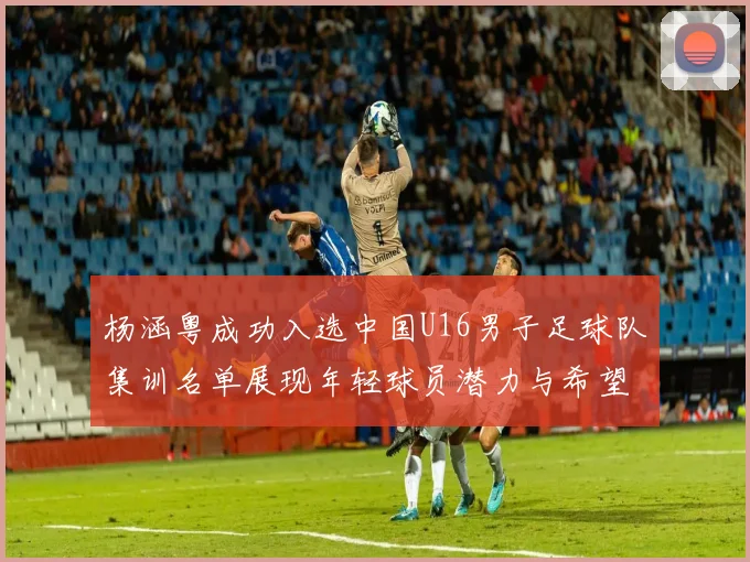 杨涵粤成功入选中国U16男子足球队集训名单展现年轻球员潜力与希望