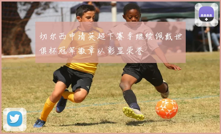切尔西申请英超下赛季继续佩戴世俱杯冠军徽章以彰显荣誉