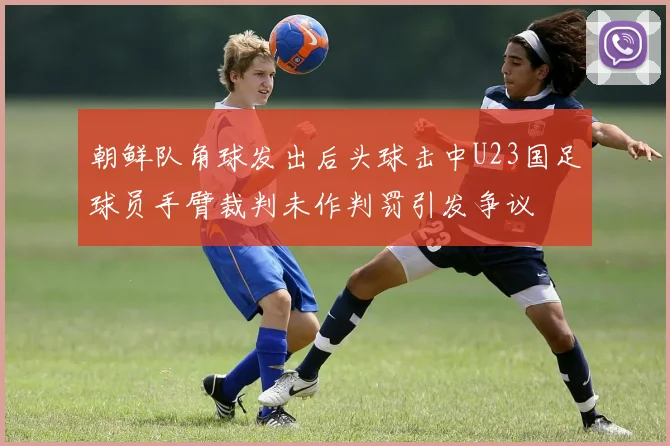 朝鲜队角球发出后头球击中U23国足球员手臂裁判未作判罚引发争议