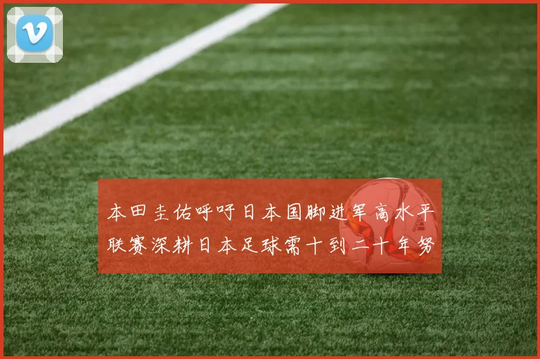 本田圭佑呼吁日本国脚进军高水平联赛深耕日本足球需十到二十年努力